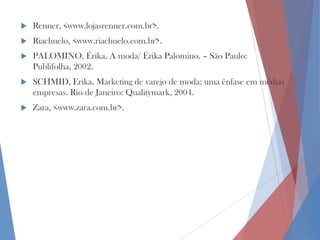 

Renner, <www.lojasrenner.com.br>.



Riachuelo, <www.riachuelo.com.br>.



PALOMINO, Érika. A moda/ Érika Palomino. – São Paulo:
Publifolha, 2002.



SCHMID, Erika. Marketing de varejo de moda: uma ênfase em médias
empresas. Rio de Janeiro: Qualitymark, 2004.



Zara, <www.zara.com.br>.

 