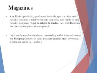 Magazines
•

S.m. Revista periódica, geralmente ilustrada, que trata dos mais
variados assuntos. / Estabelecimento comercial que vende os mais
variados produtos. / Loja de artigos de moda. / Art. gráf. Depósito de
matrizes das máquinas de composição.

•

Lojas geralmente localizadas no centro de grandes áreas urbanas ou
em Shopping Centers, as quais possuem grandes áreas de vendas –
geralmente acima de 4 mil m²;

 