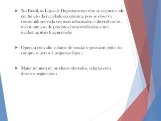 

No Brasil, as Lojas de Departamento vêm se segmentando
em função da realidade econômica, pois se observa
consumidores cada vez mais informados e diversificados,
maior número de produtos comercializados e um
marketing mais fragmentado;



Operam com alto volume de vendas e possuem poder de
compra superior à pequenas lojas ;



Maior número de produtos ofertados, relação com
diversos segmentos ;

 