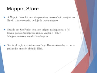 Mappin Store


A Mappin Store foi uma das pioneiras no comércio varejista no
Brasil, com o conceito de loja de departamento.



Situada em São Paulo, tem suas origens na Inglaterra, e foi
trazida para o Brasil pelos irmãos Walter e Hebert
Mappin, com o nome de Casa Inglesa.



Sua localização e matriz era na Praça Ramos Azevedo, e com o
passar dos anos foi abrindo filiais.

 