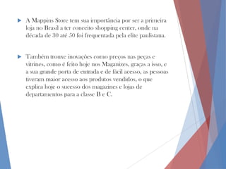 

A Mappins Store tem sua importância por ser a primeira
loja no Brasil a ter conceito shopping center, onde na
década de 30 até 50 foi frequentada pela elite paulistana.



Também trouxe inovações como preços nas peças e
vitrines, como é feito hoje nos Maganizes, graças a isso, e
a sua grande porta de entrada e de fácil acesso, as pessoas
tiveram maior acesso aos produtos vendidos, o que
explica hoje o sucesso dos magazines e lojas de
departamentos para a classe B e C.

 