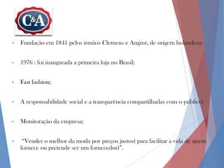 •

Fundação em 1841 pelos irmãos Clemens e August, de origem holandesa;

•

1976 : foi inaugurada a primeira loja no Brasil;

•

Fast fashion;

•

A responsabilidade social e a transparência compartilhadas com o público;

•

Monitoração da empresa;

•

“Vender o melhor da moda por preços justos( para facilitar a vida de quem
fornece ou pretende ser um fornecedor)”.

 