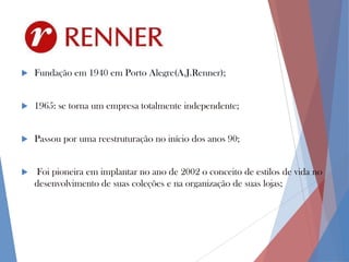 

Fundação em 1940 em Porto Alegre(A.J.Renner);



1965: se torna um empresa totalmente independente;



Passou por uma reestruturação no início dos anos 90;



Foi pioneira em implantar no ano de 2002 o conceito de estilos de vida no
desenvolvimento de suas coleções e na organização de suas lojas;

 