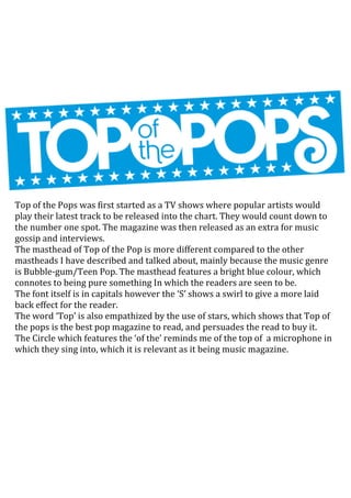 Top of the Pops was first started as a TV shows where popular artists would
play their latest track to be released into the chart. They would count down to
the number one spot. The magazine was then released as an extra for music
gossip and interviews.
The masthead of Top of the Pop is more different compared to the other
mastheads I have described and talked about, mainly because the music genre
is Bubble-gum/Teen Pop. The masthead features a bright blue colour, which
connotes to being pure something In which the readers are seen to be.
The font itself is in capitals however the ‘S’ shows a swirl to give a more laid
back effect for the reader.
The word ‘Top’ is also empathized by the use of stars, which shows that Top of
the pops is the best pop magazine to read, and persuades the read to buy it.
The Circle which features the ‘of the’ reminds me of the top of a microphone in
which they sing into, which it is relevant as it being music magazine.

 