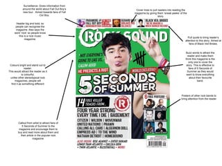 Header big and bold, so 
people can recognise the 
magazine. Also says the 
word ‘rock’ so people know 
this is a rock music 
magazine. 
Colours bright and stand out to 
reader. 
This would attract the reader as it 
is colourful, 
unlike other stereotypical rock 
magazines, people will 
find it as something different 
Callout from artist to attract fans of 
5 Seconds of Summer to the 
magazine and encourage them to 
buy and read more about them and 
their article in the popular rock 
magazine. 
Buzz words to attract the 
reader and make them 
think this magazine is the 
only one to cover the 
story. This is effective to 
fans of 5 Seconds of 
Summer as they would 
want to know everything 
about their favourite 
band. 
Cover lines to pull readers into reading the 
magazine by giving them ‘sneak peeks’ of the 
story. 
Pull quote to bring reader’s 
attention to this story. Aimed at 
fans of Black Veil Brides. 
Surveillance. Gives information from 
around the world about Fall Out Boy’s 
new tour. Aimed towards fans of Fall 
Out Boy. 
Posters of other rock bands to 
bring attention from the reader 
 