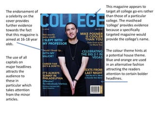 This magazine appears to
target all college go-ers rather
than those of a particular
college. The masthead
‘college’ provides evidence
because a specifically
targeted magazine would
provide the college’s name.
The colour theme hints at
a potential house theme.
Blue and orange are used
in an alternative fashion
attracting the readers
attention to certain bolder
headlines.
The endorsement of
a celebrity on the
cover provides
further evidence
towards the fact
that this magazine is
aimed at 16-18 year
olds.
The use of all
capitals on
major headlines
attracts the
audience to
these in
particular which
takes attention
from the minor
articles.
 