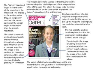 Clearly demonstrates who the
magazine is targeted at which
makes it easier for the parents to
pick up the magazine knowing fully
that the information inside is for
them.
This mid-shot of a student
clearly explains that that the
information inside is about
students within this age.
The student in the image
is wearing the uniform
of a school which is the
primary target audience.
The reader will associate
the image of this child
with the success of the
school.
The “parent” is printed
larger than the name
of the magazine in the
masthead. This implies
to the audience that
they are the priority
and that the parents
opinion of the school
might matter more
than the schools
reputation.
The colour scheme of
white, pink and purple
should continue
throughout as a house
style which will create
a cohesive magazine.
The image of the
uniform fits this colour
scheme and this allows
for continuity which is
more aesthetically
pleasing for the reader. The use of a faded background to focus on the one
student implies that your child is their main priority
which makes the audience feel special.
This image is edited and layered so that the girls head is
contrasted against the background of the image and the
white of the page. This allows the image to be the most
prominent factor on the cover which implies the the
student’s education is first and foremost.
 