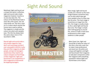 Sight And Sound
Masthead, Sight and Sound use
a simple font which is effective,
sight and sound make simple
magazines however it works as
no one else does this. The
colours of the Masthead make it
seem like a film poster, the red
used stands out. The red is used
as it’s a colour which catches the
human eye as well as yellow.
The magazine is simple and the
colours are what catch peoples
eyes. The title has always been
the same colour since is first
launched in 1999.
Main Image, Sight and Sound
usually use a director as the main
image however sometimes they
use an actor which does get
more people to buy it a they may
like the actor. The main image is
sometimes an image from the
film, the image is usually simple
as this is what Sight and Sound
like to do. The image is simple
with nothing going on around
the centre to make it look more
professional as their target
audience is older people.
Main Cover Line, Sight and
Sound like to keep the colour of
the title in the main cover line
to make it look professional
and stand out, the white and
red go well together and Sight
and Sound want their magazine
to look plain compared to other
film magazine with everything
squashed in where Sight and
Sound leave a lot of space.
Overall sight and sound make a
very simple magazine, they
don’t use many pugs and don’t
ever use graphics and this is why
they aim their magazine at older
people, aiming it at teenagers
would mean they need to use
colours and give out free things
in their magazines. Sight and
Sound don’t use competitions in
their magazines as that would
be targeting teenagers.
 