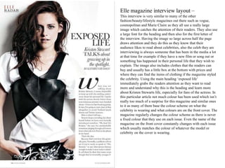 Elle magazine interview layout –
This interview is very similar to many of the other
fashion/beauty/lifestyle magazines out there such as vogue,
cosmopolitan and Marie Claire as they all use a really large
image which catches the attention of their readers. They also use
a large font for the heading and then also for the first letter of
the interview. Having the image so large across half the page
draws attention and they do this as they know that their
audience likes to read about celebrities, also the celeb they are
interviewing is always someone that has been in the media a lot
at that time for example if they have a new film or song out or
something has happened in their personal life that they wish to
explain. The image also includes clothes that the readers can
buy and usually has a little box at the bottom with prices and
where they can find the items of clothing if the magazine styled
the celebrity. Using the main heading ‘exposed life’
immediately grabs the readers attention as they want to read
more and understand why this is the heading and learn more
about Kristen Stewarts life, especially for fans of the actress. In
this particular article not much colour has been used which isn’t
really too much of a surprise for this magazine and similar ones
to it as many of them base the colour scheme on what the
celebrity is wearing and what colours are on the front cover. The
magazine regularly changes the colour scheme as there is never
a fixed colour that they use on each issue. Even the name of the
magazine on the front cover constantly changes with each issue
which usually matches the colour of whatever the model or
celebrity on the cover is wearing.
 