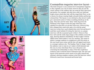 Cosmopolitan magazine interview layout –
This kind of layout is very common for Cosmopolitan magazine
as they regularly use a lot of colour, however they do suit the
colour scheme to the celebrity they are using for their interviews
and articles. For example, here they have used very bold and
bright colours which does link with the singer Katy Perry as she
is known for always wearing bright coloured clothes and having
coloured hair. This layout is very informal as they haven’t really
got a structured system of where everything should go on the
page. They have put the name ‘Katy’ really big across the
backdrop of the images on the first page which they also
regularly do when they set out their interviews. However they
have changed their usual style quite a lot with the actual
interview as they have used a handwritten style font and haven’t
used their usual method of writing the interview as a proper
interview with the occasional quote within it. However they
have still used the really large images of the celebrity across the
page, drawing attention immediately for their readers with the
added colour which makes it very eye catching. This seems to
attract a younger audience in comparison to the Elle article as
this uses much more colour and the font will appeal much more
to a younger audience also. The heading ‘Katy in charge’ makes
the audience want to read on as it makes a bold statement and
this was at a time when Katy Perry was in the press a lot
concerning her relationship so many of her fans would have
wanted to read it with this kind of statement used. The style and
layout of this particular article seems to be really relaxed and
informal, showing complete contrast to the Elle interview which
followed a much more structured and formal style.
 
