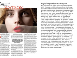 Vogue magazine interview layout –
The vogue layout and overall style is very similar to the Elle
article I looked at as it follows the same theme with the large
picture that catches the readers attention and then the article in
structured columns with the first letter in a bold and large font.
This one however has placed the image right at the top of the
page allowing more writing on the page which could show the
magazines formality. They have used a large image of the
actress Emma Watson and then based the colour scheme
around her lipstick as they have put parts of the font in a red
colour which co-ordinates and makes the article look well put
together and professional. The font is very large across the top
of the image naming the celeb, with some use of red. This tells
anyone who doesn’t know her who it is and then attracts fans of
hers to the article. This article shows some comparison to the
others I have looked at as it shows a quote in the middle of the
article that has been taken from the main body of text and used
to highlight a particular thing Emma Watson had said in her
interview with the magazine. They have but this bit of text in a
slightly bolder font to make it stand out and also separated it
from the rest with lines above and below it. The style is much
more formal that the Cosmopolitan one for example as it is
structured and there is clear definition between the text and
images as they are separated from each other, giving it a
professional look. I think the age range/target audience for this
is much higher than the Cosmo layout as it follows the same
style as the Elle article. It is fairly minimalistic in it’s style,
giving it a sophisticated look which this magazine follows in
almost all of it’s articles and interviews.
 
