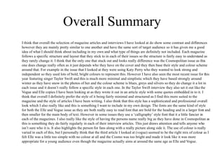 Overall Summary
I think that overall the selection of magazine articles and interviews I have looked at do show some contrast and differences
however they are mainly pretty similar to one another and have the same sort of target audience so it has given me a good
idea of what I should think about including in my own and what type of things are definitely not included. Each magazine
follows a specific structure and layout that they stick to in each of their issues so the structure is fairly easy to understand as
they rarely change it. I think that the only one that stuck out and looks really difference was the Cosmopolitan issue as this
one does change really often as it just depends who they have on the cover and they then base their style and colour scheme
around that. For example in the issue that I looked at they were using Katy Perry who they wanted to look strong and
independent so they used lots of bold, bright colours to represent this. However I have also seen the most recent issue for this
year featuring singer Taylor Swift and this is much more minimal and simplistic which they have based strongly around
winter as they have snow in the photos of her and the colour scheme is blues, greys and silvers so they do change it a lot in
each issue and it doesn’t really follow a specific style in each one. In the Taylor Swift interview they also set it out like the
Vogue and Elle copies I have been looking at as they wrote it out in an article style with some quotes embedded in to it. I
think that overall I definitely prefer the style of it being fairly minimal and structured as I find this more suited to the
magazine and the style of articles I have been writing. I also think that this style has a sophisticated and professional overall
look which I also really like and this is something I want to include in my own design. The fonts are the same kind of style
for both the Elle and Vogue issue as they are both really easy to read font that are bold for the heading and in a larger font and
then smaller for the main body of text. However in some issues they use a ‘calligraphy’ style font that it a little fancier in
each of the magazines. I also really like the style of having the persons name really big as they have done in Cosmopolitan as
this is something they do fairly regularly in each of their interview articles. This just draws attention and tells anyone who
isn’t sure who it is. It also highlights the person for fans along with a really picture along side it. The use of colour is really
varied in each of this, but I personally think that the third article I looked at (vogue) seemed to be the right mix of colour as I
felt Elle was a little too simple with no colour at all and the Cosmo was too bright and made it look like it was more
appropriate for a young audience even though the magazine actually aims at around the same age as Elle and Vogue.
 