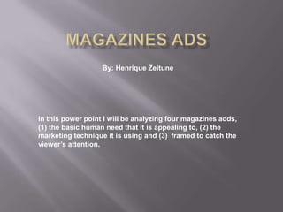 Magazines ads By: Henrique Zeitune In this power point I will be analyzing four magazines adds, (1) the basic human need that it is appealing to, (2) the marketing technique it is using and (3) framed to catch the viewer’s attention. 