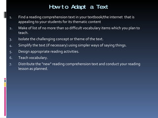 How to Adapt a Text Find a reading comprehension text in your textbook/the internet  that is appealing to your students for its thematic content Make of list of no more than 10 difficult vocabulary items which you plan to teach. Isolate the challenging concept or theme of the text.  Simplify the text (if necessary) using simpler ways of saying things. Design appropriate reading activities.  Teach vocabulary.  Distribute the "new" reading comprehension text and conduct your reading lesson as planned. 