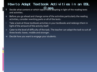 How to Adapt Textbook Activities in an ESL Class Decide what content or which topics need adapting in light of the reading texts and activities.  Before you go ahead and change some of the activities particularly the reading activities, consider rewriting parts or all of the texts. Take a look at those textbook activities in your textbooks and redesign them in light of the amount of the activity itself.  Cater to the level of difficulty of the task. The teacher can adapt the task to suit all three levels: lower, middle and stronger. Decide how you want to engage your students.  