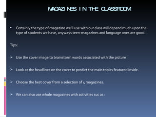 MAGAZINES IN THE CLASSROOM Certainly the type of magazine we’ll use with our class will depend much upon the type of students we have, anyways teen-magazines and language ones are good. Tips: Use the cover image to brainstorm words associated with the picture Look at the headlines on the cover to predict the main topics featured inside. Choose the best cover from a selection of 4 magazines. We can also use whole magazines with activities suc as :  