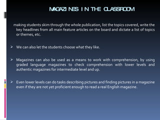 MAGAZINES IN THE CLASSROOM making students skim through the whole publication, list the topics covered, w rite the key headlines from all main feature articles on the board and dictate a list of topics or themes, etc. We can also let the students choose what they like. Magazines can also be used as a means to work with comprehension, by using graded language magazines to check comprehension with lower levels and authentic magazines for intermediate level and up. Even lower levels can do tasks describing pictures and finding pictures in a magazine even if they are not yet proficient enough to read a real English magazine. 