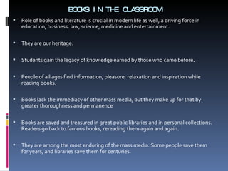 BOOKS IN THE CLASSROOM Role of books and literature is crucial in modern life as well, a driving force in education, business, law, science, medicine and entertainment. They are our heritage. Students gain the legacy of knowledge earned by those who came before . People of all ages find information, pleasure, relaxation and inspiration while reading books. Books lack the immediacy of other mass media, but they make up for that by greater thoroughness and permanence Books are saved and treasured in great public libraries and in personal collections. Readers go back to famous books, rereading them again and again.  They are among the most enduring of the mass media. Some people save them for years, and libraries save them for centuries.  