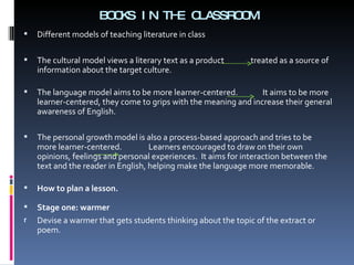 BOOKS IN THE CLASSROOM Different models of teaching literature in class The cultural model views a literary text as a product  treated as a source of information about the target culture.  The language model aims to be more learner-centered.  It aims to be more learner-centered, they come to grips with the meaning and increase their general awareness of English.  The personal growth model is also a process-based approach and tries to be more learner-centered.  Learners encouraged to draw on their own opinions, feelings and personal experiences.  It aims for interaction between the text and the reader in English, helping make the language more memorable.  How to plan a lesson. Stage one: warmer  Devise a warmer that gets students thinking about the topic of the extract or poem. 