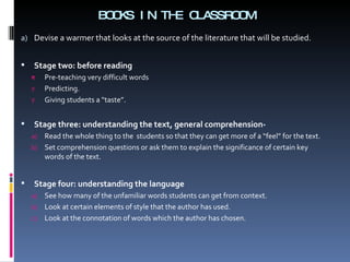 BOOKS IN THE CLASSROOM Devise a warmer that looks at the source of the literature that will be studied. Stage two: before reading Pre-teaching very difficult words Predicting. Giving students a “taste”. Stage three: understanding the text, general comprehension- Read the whole thing to the  students so that they can get more of a “feel” for the text.  Set comprehension questions or ask them to explain the significance of certain key words of the text.  Stage four: understanding the language See how many of the unfamiliar words students can get from context. Look at certain elements of style that the author has used. Look at the connotation of words which the author has chosen. 