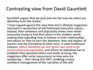 Contrasting view from David Gauntlett
Gauntlett argues that we pick and mix the way we select our
identities from the medi...