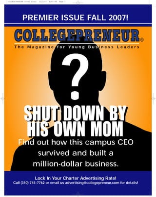 COLLEGEPRENUER cover final   11/7/07   4:09 PM   Page 1




             PREMIER ISSUE FALL 2007!


      T h e M a g a z i n e f o r Yo u n g B u s i n e s s L e a d e r s




              SHUT DOWN BY
                                                  ?
              HIS OWN MOM
         Find out how this campus CEO
              survived and built a
             million-dollar business.
                        Lock In Your Charter Advertising Rate!
     Call (310) 745-7762 or email us advertising@collegepreneur.com for details!
 