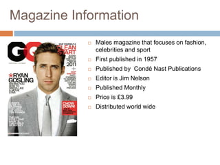 Magazine Information
               Males magazine that focuses on fashion,
                celebrities and sport
               First published in 1957
               Published by Condé Nast Publications
               Editor is Jim Nelson
               Published Monthly
               Price is £3.99
               Distributed world wide
 