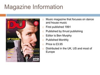 Magazine Information
               Music magazine that focuses on dance
                and house music
               First published 1991
               Published by thrust publishing
               Editor is Ben Murphy
               Published Monthly
               Price is £3.95
               Distributed in the UK, US and most of
                Europe
 