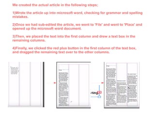 We created the actual article in the following steps;
1)Wrote the article up into microsoft word, checking for grammar and spelling
mistakes.
2)Once we had sub-edited the article, we went to 'File' and went to 'Place' and
opened up the microsoft word document.
3)Then, we placed the text into the first column and drew a text box in the
remaining columns.
4)Finally, we clicked the red plus button in the first column of the text box,
and dragged the remaining text over to the other columns.
 