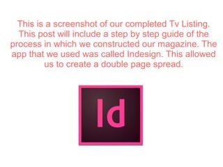 This is a screenshot of our completed Tv Listing.
This post will include a step by step guide of the
process in which we constructed our magazine. The
app that we used was called Indesign. This allowed
us to create a double page spread.
 