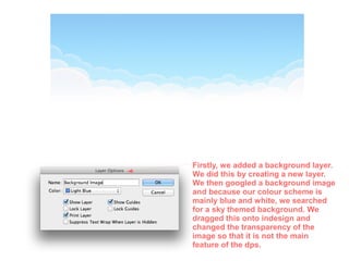 Firstly, we added a background layer.
We did this by creating a new layer.
We then googled a background image
and because our colour scheme is
mainly blue and white, we searched
for a sky themed background. We
dragged this onto indesign and
changed the transparency of the
image so that it is not the main
feature of the dps.
 