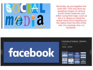 Secondly, we put together the
main title. This was done by
googling images of various
social media networks and
either using their logo, such as
the s in skype or using the
actual name and cropping out
the letters from the title of the
site. For example, the c in
facebook.
 