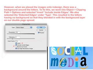 However, when we placed the images onto indesign, there was a
background around the letters. To fix this, we went into Object > Clipping
Path > Options and selected 'Invert' 'Include Inside Edges'. We also
selected the 'Detected Edges' under 'Type'. This resulted in the letters
having no background so that they blended in with the background layer
on our double page spread.
 