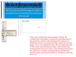 Then, we created the sub-heading. Firstly, we
created two rectangles, using the rectangle tool in
the tool box section. We changed the boxes to 2
different colours so that they both stood out on the
page. Then, we added the text. We changed the font
of the main sub-heading to italic. This makes the
writing stand out even more. This introduction gives
the audience a better understanding of what the
double page spread and article is all about, drawing
them in.
 
