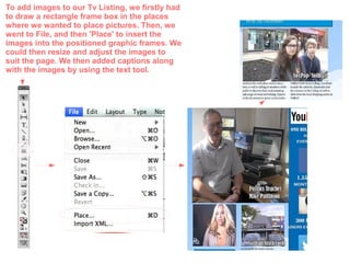 To add images to our Tv Listing, we firstly had
to draw a rectangle frame box in the places
where we wanted to place pictures. Then, we
went to File, and then 'Place' to insert the
images into the positioned graphic frames. We
could then resize and adjust the images to
suit the page. We then added captions along
with the images by using the text tool.
 
