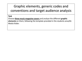Graphic elements, generic codes and
conventions and target audience analysis
Task
Choose three music magazine covers and analyse the different graphic
elements on them, following the template provided in the students area/AS
Media folder.
 
