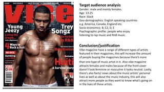 Target audience analysis
Gender: male and mainly females.
Age: 13-25
Race: black
Geo-demographics: English speaking countries
e.g. America, Canada, England etc.
Socio-economics: B, C2, D, E
Psychographic profile: people who enjoy
listening to rap music and RnB music.
Conclusion/justification
Vibe magazine have a range of different types of artists
featured in their magazines, this will increase the amount
of people buying the magazines because there’s more
than one type of music artist in it. Also vibe magazine
attracts females and males because of the front cover
doesn’t look feminine or masculine it looks neutral. Lastly,
there’s also facts/ news about the music artists’ personal
lives as well as about the music industry, this will also
attract more people as they want to know what’s going on
in the lives of these artists.
 