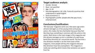 Target audience analysis
• Gender: female
• Race: not specified
• Age: 11-16
• Geo-demographics: UK, USA, France & countries that
understand or speak English.
• Socio-economics: E
• Psychographic profile: people who like pop music,
entertainment
Conclusions/Justification:
‘We love pop’ magazine came out a few years ago and it
attracts teenagers as it has young artists and young
actors, this makes the fans feel better because they feel
like they have something in common with the artist or the
actors. Niall Horan is the main image in this magazine and
this attracts teenagers as he’s a member of a well know
band (One direction) all around the world. The fact that a
one direction member is on the front cover of the
magazine, more people will buy the magazine because
One direction have fans everywhere. This magazine is
really eye catching which means that someone can spot it
from far.
 