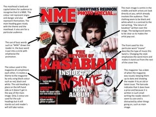 The masthead is bold and
                                  The main image is centre in the
capital letters for audience to
                                  middle and both artists are look
recognise that it is NME. The
                                  directly at you, which already
colour red represent angry
                                  involves the audience. Their
and danger and also
                                  clothing seem to be black and
represent themselves. The
                                  white which is a contrast to the
main heading goes nicely
                                  red writing, “the return of
with the theme and the
                                  kasabian” written over the
masthead. It also aim for a
                                  image. The background seems
particular audience.
                                  to be clear so its makes the
                                  artist pop out.

  The use of buzz words
  such as “WIN!” draws the        The front used for this
  reader in. the buzz word        particular word “insane”
  is put into a circle with       describe the type of music this
  emphasise the                   band is. Changing the style
  promotion.                      emphasises the word more and
                                  makes it stand out from the rest
                                  of the cover line.
 The colour used in this
 magazine all compliment            This magazine has a date
 each other, it creates a           of when the magazine
 theme to the magazine              was issued, keeping them
 by only using block colour         up to date and showing
 such as red, black and             the reader if its an old or
 white. The sub-heading is          latest issue. The barcode
 place on the left hand             indicates that it does have
 side so it doesn’t get in          a price and because it is
 the way of the main                written in such small
 image. Only 2 colour are           writing the reader doesn’t
 used for the sub-                  seem to care and is
 headings but it still              distracted by other things
 stands out and reader’s            going on, such as main
 will still take notice.            image.
 