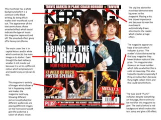 The sky line above the
This masthead has a white
                                     masthead demonstrates
background which is a
                                     big news to the
contrast to the black
                                     magazine. Placing a sky
writing, by doing this it
                                     line shows importance
makes their masthead stand
                                     and because its near the
out. The appearance of the
                                     masthead it
text seems have a have
                                     automatically draws
smashed effect which could
                                     attention to the reader
indicate the type of music
                                     which creates a huge
this magazine represent and
                                     effect.
off. The smashed effect gives
off a heavy rock theme.
                                    The magazine appears to
The main cover line is in           have a barcode which
capital letters and in white        indicates a price. The
which contrast to the main          reader’s is too distracted by
image as its darker. Even           this busy magazine they
thought the text below is           haven't taken notice of the
smaller it still stands out         price. This magazine also
because it is set in a different    shows us an issue number
colour which emphasises it          which tells us whether this is
and reader eyes are drawn to        a old or new copy. This also
this.                               helps the readers especially if
                                    they are subscribers because
                                    they might collect them and
   This magazine a variety          this could benefit them.
   of images which shows a
   lot is happening inside
   and makes the
   magazine look busy.             The buzz word “PLUS!”
   Showing different               indicates despite everything
   picture could advertise         on the page, there seems to
   different audiences and         be more for this magazine to
   placing different images        give. The text is behind a red
   on the front cover could        background which makes the
   give the audience a             text jump and give a 3D effect.
   taster of what’s inside.
 