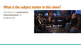 What is the subject matter in this show?
Top Gear is a automotive
entertainment TV
programme.
 