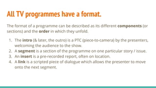All TV programmes have a format.
The format of a programme can be described as its different components (or
sections) and the order in which they unfold.
1. The intro (& later, the outro) is a PTC (piece-to-camera) by the presenters,
welcoming the audience to the show.
2. A segment is a section of the programme on one particular story / issue.
3. An insert is a pre-recorded report, often on location.
4. A link is a scripted piece of dialogue which allows the presenter to move
onto the next segment.
 