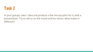 Task 2
In your groups, take 1 idea and produce a five minute pitch for it, with a
presentation. Try to sell us on the mood and fun factor; what makes it
different?
 