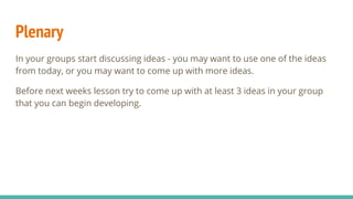 Plenary
In your groups start discussing ideas - you may want to use one of the ideas
from today, or you may want to come up with more ideas.
Before next weeks lesson try to come up with at least 3 ideas in your group
that you can begin developing.
 