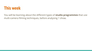 This week
You will be learning about the different types of studio programmes that use
multi-camera filming techniques, before analysing 1 show.
 
