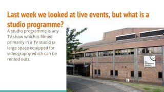 Last week we looked at live events, but what is a
studio programme?
A studio programme is any
TV show which is filmed
primarily in a TV studio (a
large space equipped for
videography which can be
rented out).
 