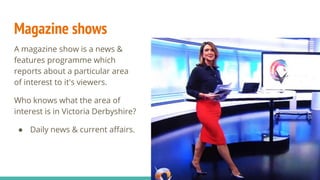 Magazine shows
A magazine show is a news &
features programme which
reports about a particular area
of interest to it's viewers.
Who knows what the area of
interest is in Victoria Derbyshire?
● Daily news & current affairs.
 