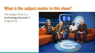 What is the subject matter in this show?
The Gadget show is a
technology-focused TV
programme.
 