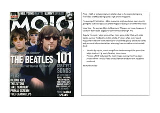 Price - £5.25 at onlysome givenretailersdue tothe copiesbeingvery
restrictedandMojo beingquite ahighprofile magazine.
Frequencyof Publication –Mojo magazine isreleasedonce everymonth,
givingthe audience 12issuesof the magazine every yearforthemtoenjoy.
Issue Size – Onaverage Mojo holdsaround72 pagesperissue,however,it
can have downto 65 pagesand sometimesinthe high70’s.
RegularContent– Mojo ismore than likelygoingtobe filledwitholder
bands,such as The Beatles inthisarticle,it’smore of an olderbased
magazine filledwitholderarticlesanduncovered‘gossip’aboutoldbands
and personal informationeitheraftertheyhave retiredorunfortunately
died.
- Usuallydigup old,classicsongsfrombandsamongst the genre that
Mojo isset on.E.g. oasis,Beatles,stone roses.
- Provide aRAW picture as the mainimage,lookinglikeithasbeen
pinchedfroma musicvideoproducedfromthe Bandthat hasbeen
produced.
Feature Articles -
 