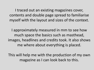 I traced out an existing magazines cover,
contents and double page spread to familiarise
myself with the layout and sizes of the context.

  I approximately measured in mm to see how
    much space the basics such as masthead,
images, headlines and credits took. It also shows
      me where about everything is placed.

This will help me with the production of my own
       magazine as I can look back to this.
 
